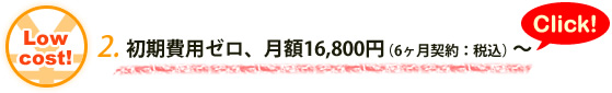 2.初期費用ゼロ、月額16,800円（6ヶ月契約：税込）～